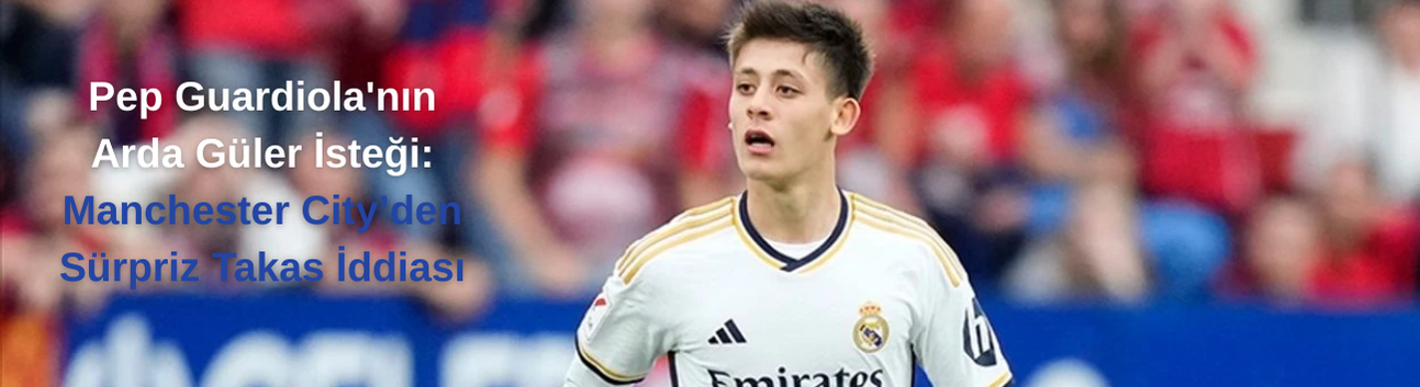 Pep Guardiola'nın Arda Güler İsteği: Manchester City’den Sürpriz Takas İddiası